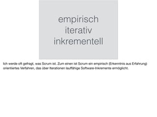 empirisch
iterativ
inkrementell
Ich werde oft gefragt, was Scrum ist. Zum einen ist Scrum ein empirisch (Erkenntnis aus Erfahrung)
orientiertes Verfahren, das über Iterationen lauﬀähige Software-Inkremente ermöglicht.
 