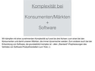 Komplexität bei
Konsumenten/Märkten
+
Software
Wir kämpfen mit einer zunehmenden Komplexität auf zwei bis drei Achsen: zum einen bei den
Konsumenten und damit unseren Märkten, die immer dynamischer werden. Zum anderen auch bei der
Entwicklung von Software, die grundsätzlich komplex ist - allen „Standard“-Prophezeiungen des
Vertriebs von Software-Produktherstellern zum Trotz ;-)
 