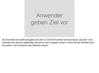 Anwender
geben Ziel vor
Die Anwender einer Software geben das Ziel vor. Da die Anwender durchaus etwas „launisch“ sind,
verändert sich das Ziel regelmäßig. Sie können dem entgegen steuern, indem Sie das Verhalten Ihrer
Anwender in den Funktionen der Software messen.
 