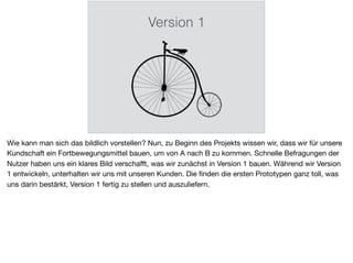 Version 1
Wie kann man sich das bildlich vorstellen? Nun, zu Beginn des Projekts wissen wir, dass wir für unsere
Kundschaft ein Fortbewegungsmittel bauen, um von A nach B zu kommen. Schnelle Befragungen der
Nutzer haben uns ein klares Bild verschaﬀt, was wir zunächst in Version 1 bauen. Während wir Version
1 entwickeln, unterhalten wir uns mit unseren Kunden. Die ﬁnden die ersten Prototypen ganz toll, was
uns darin bestärkt, Version 1 fertig zu stellen und auszuliefern.
 