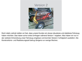 Version 2
Doch relativ zeitnah stellen wir fest, dass unsere Kunden ein etwas robusteres und stabileres Fahrzeug
haben möchten. Das haben schon erste Umfragen während Version 1 ergeben. Also haben wir nun in
der weiteren Entwicklung unser Fahrzeug umgebaut und konnten Version 2 erfolgreich ausliefern. Die
Konstruktions- und Realisierungszeit betrug übrigens nur wenige Wochen.
 