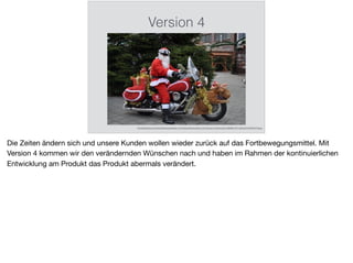 Version 4
http://images.fotocommunity.de/bilder/spezial/karten-und-kalender/weihnachtsmann-auf-motorrad-in-wilhelmshaven-8880f69c-4017-4b6f-ae33-3972505417de.jpg
Die Zeiten ändern sich und unsere Kunden wollen wieder zurück auf das Fortbewegungsmittel. Mit
Version 4 kommen wir den verändernden Wünschen nach und haben im Rahmen der kontinuierlichen
Entwicklung am Produkt das Produkt abermals verändert.
 