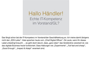 Hallo Händler!
Echte IT-Kompetenz
im Vorstand/GL?
Das fängt schon bei der IT-Kompetenz im Vorstand/der Geschäftsleitung an. Ich meine damit übrigens
nicht den „EDV-Leiter“. Viele sprechen heute vom „Chief Digital Oﬃcer“. Ok Leute, wenn Ihr dieses
Label unbedingt braucht … es geht doch darum, dass „ganz oben“ das Verständnis verankert ist, wie
das digitale Business heute funktioniert. Dass Haltungen wie „Experimente“, „Fail fast and cheap“,
„Good Enough“, „Inspect & Adapt“ verankert sind.
 