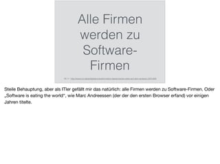 Alle Firmen
werden zu
Software-
Firmen
06.11. http://www.cio.de/a/digitale-transformation-laesst-keinen-stein-auf-dem-anderen,3231493
Steile Behauptung, aber als ITler gefällt mir das natürlich: alle Firmen werden zu Software-Firmen. Oder
„Software is eating the world“, wie Marc Andreessen (der der den ersten Browser erfand) vor einigen
Jahren titelte.
 