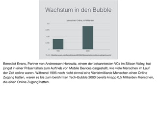 Wachstum in den Bubble
Menschen Online, in Milliarden
0
0,125
0,25
0,375
0,5
1995 2000
Quelle: http://ben-evans.com/benedictevans/2015/6/19/presentation-mobile-is-eating-the-world
Benedict Evans, Partner von Andreessen Horowitz, einem der bekanntesten VCs im Silicon Valley, hat
jüngst in einer Präsentation zum Auftrieb von Mobile Devices dargestellt, wie viele Menschen im Lauf
der Zeit online waren. Während 1995 noch nicht einmal eine Viertelmilliarde Menschen einen Online
Zugang hatten, waren es bis zum berühmten Tech-Bubble 2000 bereits knapp 0,5 Milliarden Menschen,
die einen Online Zugang hatten.
 