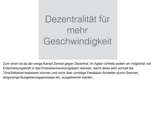 Dezentralität für
mehr
Geschwindigkeit
Zum einen ist da der ewige Kampf Zentral gegen Dezentral. Im Agilen Umfeld wollen wir möglichst viel
Entscheidungskraft in das Produktentwicklungsteam stecken, damit diese sehr schnell die
TimeToMarket realisieren können und nicht über unnötige Feedback-Schleifen durch Gremien,
langwierige Budgetierungsprozesse etc. ausgebremst werden.
 