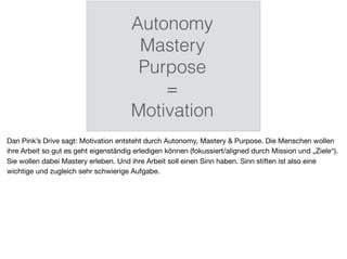 Autonomy
Mastery
Purpose
=
Motivation
Dan Pink’s Drive sagt: Motivation entsteht durch Autonomy, Mastery & Purpose. Die Menschen wollen
ihre Arbeit so gut es geht eigenständig erledigen können (fokussiert/aligned durch Mission und „Ziele“).
Sie wollen dabei Mastery erleben. Und ihre Arbeit soll einen Sinn haben. Sinn stiften ist also eine
wichtige und zugleich sehr schwierige Aufgabe.
 