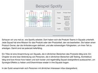 Beispiel Spotify
http://blog.crisp.se/2012/11/14/henrikkniberg/scaling-agile-at-spotify
Squad Produkt Team
Tribe
Squads mit
ähnlichen
Bereichen
Chapter
Leute mit
ähnlichen
Themen (zB
Testing)
Guild
Community of
Interest, Tribe-
übergreifend
Schauen wir uns mal an, wie Spotify arbeitet. Dort haben sich die Produkt-Teams in Squads unterteilt.
Jede Squad hat eine Mission für das Produkt oder den Produktteil, den sie bearbeiten. Sie haben einen
Product Owner, der die Anforderungen deﬁniert, und alle notwendigen Fähigkeiten, um ihren Teil zu
erledigen. Damit sind sie jederzeit lieferfähig.

Ein Tribe ist eine Ansammlung von Squads, die in ähnlichen Bereichen des Produkts tätig sind. Ein
Chapter ist eine lose Verbindung von Personen, die in ähnlichen Bereichen (zB Testing, Architektur)
tätig sind bzw Know-how haben und sich locker und regelmäßig Squad-übergreifend austauschen, um
Synergie-Eﬀekte zu heben und Erkenntnisse wieder in ihre Squads tragen.

In der Guild versammeln sich Personen mit ähnlichen Interessen tribe-übergreifend.
 