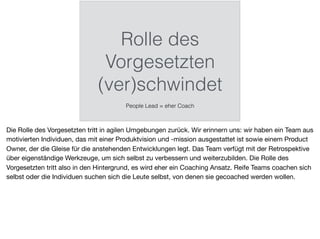 Rolle des
Vorgesetzten
(ver)schwindet
People Lead = eher Coach
Die Rolle des Vorgesetzten tritt in agilen Umgebungen zurück. Wir erinnern uns: wir haben ein Team aus
motivierten Individuen, das mit einer Produktvision und -mission ausgestattet ist sowie einem Product
Owner, der die Gleise für die anstehenden Entwicklungen legt. Das Team verfügt mit der Retrospektive
über eigenständige Werkzeuge, um sich selbst zu verbessern und weiterzubilden. Die Rolle des
Vorgesetzten tritt also in den Hintergrund, es wird eher ein Coaching Ansatz. Reife Teams coachen sich
selbst oder die Individuen suchen sich die Leute selbst, von denen sie gecoached werden wollen.
 