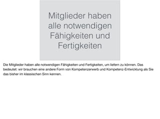Mitglieder haben
alle notwendigen
Fähigkeiten und
Fertigkeiten
Die Mitglieder haben alle notwendigen Fähigkeiten und Fertigkeiten, um liefern zu können. Das
bedeutet: wir brauchen eine andere Form von Kompetenzerwerb und Kompetenz-Entwicklung als Sie
das bisher im klassischen Sinn kennen.
 