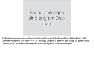 Fachabteilungen
sind eng am Dev-
Team
Die Fachabteilungen wiederum kommunizieren sehr eng mit den Entwicklern. Das bedeutet nicht
„Kannste mal schnell umsetzen“ (Hey-Joe-Prinzip), sondern es geht um den Dialog auf der Business
Domäne, damit die Entwickler verstehen worum es eigentlich im Fachlichen geht.
 