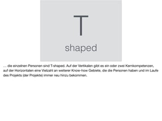 T
shaped
… die einzelnen Personen sind T-shaped. Auf der Vertikalen gibt es ein oder zwei Kernkompetenzen,
auf der Horizontalen eine Vielzahl an weiterer Know-how Gebiete, die die Personen haben und im Laufe
des Projekts (der Projekte) immer neu hinzu bekommen.
 