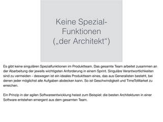 Keine Spezial-
Funktionen
(„der Architekt“)
Es gibt keine singulären Spezialfunktionen im Produktteam. Das gesamte Team arbeitet zusammen an
der Abarbeitung der jeweils wichtigsten Anforderung in einem Sprint. Singuläre Verantwortlichkeiten
sind zu vermeiden - deswegen ist ein ideales Produktteam eines, das aus Generalisten besteht, bei
denen jeder möglichst alle Aufgaben abdecken kann. So ist Geschwindigkeit und TimeToMarket zu
erreichen.

Ein Prinzip in der agilen Softwareentwicklung heisst zum Beispiel: die besten Architekturen in einer
Software entstehen emergent aus dem gesamten Team.
 