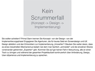 Kein
Scrummerfall
(Konzept -> Design ->
Implementierung)
Sie wollen scheitern? Prima! Dann trennen Sie Konzept- von der Design- von der
Implementierungsphase! Engagieren Sie Agenturen, die für teures Geld ein Screendesign und UX
Design abliefern und den Entwicklern zur Implementierung „hinwerfen“! Glauben Sie weiter daran, dass
es eines industriellen Mechanismus bedarf, bei dem man fachlich „schneidet“ und die einzelnen Stücke
voneinander getrennten „Experten“ gibt. Kommen Sie auf gar keinen Fall in Versuchung, alle an einen
Tisch zu bringen und während der gesamten Projektlaufzeit kontinuierlich über Anforderung, Design,
User eXperience und Implementierung zu sprechen.
 