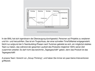 Stabil
https://mercureaace2013.ﬁles.wordpress.com/2013/01/groupstages.png
In der BWL hat sich irgendwann die Überzeugung durchgesetzt, Personen auf Projekte zu verplanen
und hin- und herzushiften. Das ist ein Trugschluss, der einer schnellen TimeToMarket entgegensteht.
Nicht nur aufgrund der 5-Teambuilding-Phasen nach Tuckman gebietet es sich, ein möglichst stabiles
Team zu haben, das während der gesamten Laufzeit des Produkts möglichst 100% seiner Zeit
zusammen arbeitet. Es darf nicht das berühmte „Tagesgeschäft“ geben, denn das Produkt ist das
Tagesgeschäft!

A propos Team: Vorsicht vor „Group Thinking“, und haben Sie immer ein paar kleine Interventionen
griﬀbereit.
 