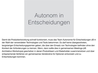 Autonom in
Entscheidungen
Damit die Produktentwicklung schnell funktioniert, muss das Team Autonomie für Entscheidungen zB in
der Wahl der verwendeten Technologien und Tools bekommen. Es darf keine übergeordneten,
langwierigen Entscheidungsgremien geben, die über den Einsatz von Technologien beﬁnden ohne den
Kontext der Anforderungen zu kennen. Wenn, dann sollte dies in gemeinsamen Meetings (zB
Architektur-Workshops) geschehen in denen Produktteam und Stakeholder zusammensitzen und über
entsprechende Verfahren ein gemeinsames Verständnis für Optionen entwickeln und zu
Entscheidungen kommen.
 