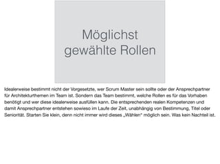 Möglichst
gewählte Rollen
Idealerweise bestimmt nicht der Vorgesetzte, wer Scrum Master sein sollte oder der Ansprechpartner
für Architekturthemen im Team ist. Sondern das Team bestimmt, welche Rollen es für das Vorhaben
benötigt und wer diese idealerweise ausfüllen kann. Die entsprechenden realen Kompetenzen und
damit Ansprechpartner entstehen sowieso im Laufe der Zeit, unabhängig von Bestimmung, Titel oder
Seniorität. Starten Sie klein, denn nicht immer wird dieses „Wählen“ möglich sein. Was kein Nachteil ist.
 