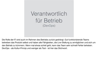 Verantwortlich
für Betrieb
(DevOps)
Die Rolle der IT wird auch im Rahmen des Betriebs zurück gedrängt. Gut funktionierende Teams
betreiben das Produkt selbst und haben alle Fähigkeiten, die Live-Stellung zu ermöglichen und sich um
den Betrieb zu kümmern. Wenn mal etwas schief geht, kann das Team sehr schnell Fehler beheben.
DevOps - als Kultur-Prinzip und weniger als Tool - ist hier das Stichwort.
 