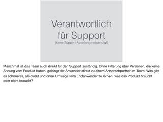 Verantwortlich
für Support
(keine Support-Abteilung notwendig!)
Manchmal ist das Team auch direkt für den Support zuständig. Ohne Filterung über Personen, die keine
Ahnung vom Produkt haben, gelangt der Anwender direkt zu einem Ansprechpartner im Team. Was gibt
es schöneres, als direkt und ohne Umwege vom Endanwender zu lernen, was das Produkt braucht
oder nicht braucht?
 