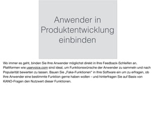 Anwender in
Produktentwicklung
einbinden
Wo immer es geht, binden Sie Ihre Anwender möglichst direkt in Ihre Feedback-Schleifen an.
Plattformen wie uservoice.com sind ideal, um Funktionswünsche der Anwender zu sammeln und nach
Popularität bewerten zu lassen. Bauen Sie „Fake-Funktionen“ in Ihre Software ein um zu erfragen, ob
Ihre Anwender eine bestimmte Funktion gerne haben wollen - und hinterfragen Sie auf Basis von
KANO-Fragen den Nutzwert dieser Funktionen.
 