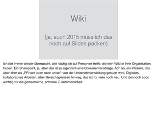 Wiki
(ja, auch 2015 muss ich das
noch auf Slides packen)
Ich bin immer wieder überrascht, wie häuﬁg ich auf Personen treﬀe, die kein Wiki in ihrer Organisation
haben. Ein Sharepoint, ja, aber das ist ja eigentlich eine Dokumentenablage. Ach so, ein Intranet, das
aber eher als „PR von oben nach unten“ von der Unternehmensleitung genutzt wird. Digitales,
kollaboratives Arbeiten, über Bereichsgrenzen hinweg, das ist für viele noch neu. Und dennoch sooo
wichtig für die gemeinsame, schnelle Zusammenarbeit.
 