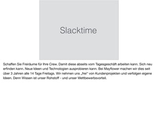 Slacktime
Schaﬀen Sie Freiräume für Ihre Crew. Damit diese abseits vom Tagesgeschäft arbeiten kann. Sich neu
erﬁnden kann. Neue Ideen und Technologien ausprobieren kann. Bei Mayﬂower machen wir dies seit
über 3 Jahren alle 14 Tage Freitags. Wir nehmen uns „frei“ von Kundenprojekten und verfolgen eigene
Ideen. Denn Wissen ist unser Rohstoﬀ - und unser Wettbewerbsvorteil.
 