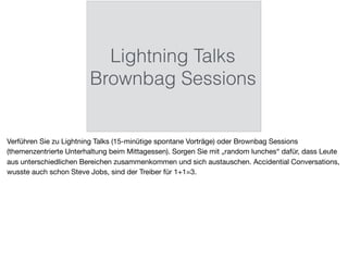Lightning Talks
Brownbag Sessions
Verführen Sie zu Lightning Talks (15-minütige spontane Vorträge) oder Brownbag Sessions
(themenzentrierte Unterhaltung beim Mittagessen). Sorgen Sie mit „random lunches“ dafür, dass Leute
aus unterschiedlichen Bereichen zusammenkommen und sich austauschen. Accidential Conversations,
wusste auch schon Steve Jobs, sind der Treiber für 1+1=3.
 