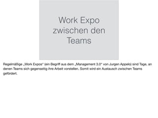 Work Expo
zwischen den
Teams
Regelmäßige „Work Expos“ (ein Begriﬀ aus dem „Management 3.0“ von Jurgen Appelo) sind Tage, an
denen Teams sich gegenseitig ihre Arbeit vorstellen. Somit wird ein Austausch zwischen Teams
gefördert.
 