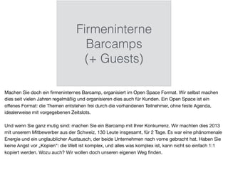 Firmeninterne
Barcamps
(+ Guests)
Machen Sie doch ein ﬁrmeninternes Barcamp, organisiert im Open Space Format. Wir selbst machen
dies seit vielen Jahren regelmäßig und organisieren dies auch für Kunden. Ein Open Space ist ein
oﬀenes Format: die Themen entstehen frei durch die vorhandenen Teilnehmer, ohne feste Agenda,
idealerweise mit vorgegebenen Zeitslots.

Und wenn Sie ganz mutig sind: machen Sie ein Barcamp mit Ihrer Konkurrenz. Wir machten dies 2013
mit unserem Mitbewerber aus der Schweiz, 130 Leute insgesamt, für 2 Tage. Es war eine phänomenale
Energie und ein unglaublicher Austausch, der beide Unternehmen nach vorne gebracht hat. Haben Sie
keine Angst vor „Kopien“: die Welt ist komplex, und alles was komplex ist, kann nicht so einfach 1:1
kopiert werden. Wozu auch? Wir wollen doch unseren eigenen Weg ﬁnden.
 