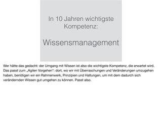 In 10 Jahren wichtigste
Kompetenz:
Wissensmanagement
Wer hätte das gedacht: der Umgang mit Wissen ist also die wichtigste Kompetenz, die erwartet wird.
Das passt zum „Agilen Vorgehen“: dort, wo wir mit Überraschungen und Veränderungen umzugehen
haben, benötigen wir ein Rahmenwerk, Prinzipien und Haltungen, um mit dem dadurch sich
verändernden Wissen gut umgehen zu können. Passt also.
 