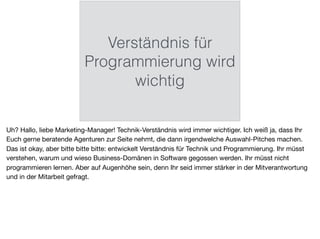 Verständnis für
Programmierung wird
wichtig
Uh? Hallo, liebe Marketing-Manager! Technik-Verständnis wird immer wichtiger. Ich weiß ja, dass Ihr
Euch gerne beratende Agenturen zur Seite nehmt, die dann irgendwelche Auswahl-Pitches machen.
Das ist okay, aber bitte bitte bitte: entwickelt Verständnis für Technik und Programmierung. Ihr müsst
verstehen, warum und wieso Business-Domänen in Software gegossen werden. Ihr müsst nicht
programmieren lernen. Aber auf Augenhöhe sein, denn Ihr seid immer stärker in der Mitverantwortung
und in der Mitarbeit gefragt.
 