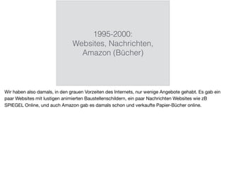 1995-2000:
Websites, Nachrichten,
Amazon (Bücher)
Wir haben also damals, in den grauen Vorzeiten des Internets, nur wenige Angebote gehabt. Es gab ein
paar Websites mit lustigen animierten Baustellenschildern, ein paar Nachrichten Websites wie zB
SPIEGEL Online, und auch Amazon gab es damals schon und verkaufte Papier-Bücher online.
 