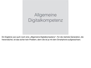 Allgemeine
Digitalkompetenz
Ein Ergebnis war auch noch eine „Allgemeine Digitalkompetenz“. Für die nächste Generation, die
heranwächst, ist das sicher kein Problem, denn die ist ja mit dem Smartphone aufgewachsen.
 