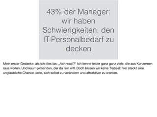 43% der Manager:
wir haben
Schwierigkeiten, den
IT-Personalbedarf zu
decken
Mein erster Gedanke, als ich dies las: „Ach was!?“ Ich kenne leider ganz ganz viele, die aus Konzernen
raus wollen. Und kaum jemanden, der da rein will. Doch blasen wir keine Trübsal: hier steckt eine
unglaubliche Chance darin, sich selbst zu verändern und attraktiver zu werden.
 