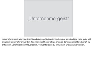 „Unternehmergeist“
Unternehmergeist wird gewünscht und doch so häuﬁg nicht gefunden. Verständlich, nicht jeder will
prinzipiell Unternehmer werden. Für mich steckt eher etwas anderes dahinter: eine Bereitschaft zu
entfachen, verantwortlich mitzuarbeiten, verrückte Ideen zu entwickeln und: auszuprobieren.
 