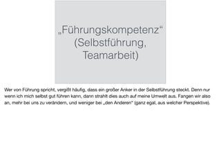 „Führungskompetenz“
(Selbstführung,
Teamarbeit)
Wer von Führung spricht, vergißt häuﬁg, dass ein großer Anker in der Selbstführung steckt. Denn nur
wenn ich mich selbst gut führen kann, dann strahlt dies auch auf meine Umwelt aus. Fangen wir also
an, mehr bei uns zu verändern, und weniger bei „den Anderen“ (ganz egal, aus welcher Perspektive).
 