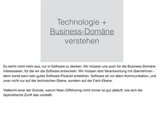 Technologie +
Business-Domäne
verstehen
Es reicht nicht mehr aus, nur in Software zu denken. Wir müssen uns auch für die Business-Domäne
interessieren, für die wir die Software entwickeln. Wir müssen dort Verantwortung mit übernehmen -
denn sonst kann kein gutes Software-Produkt entstehen. Software ist vor allem Kommunikation, und
zwar nicht nur auf der technischen Ebene, sondern auf der Fach-Ebene.

Vielleicht einer der Gründe, warum Near-/Oﬀshoring nicht immer so gut abläuft, wie sich die
tayloristische Zunft das vorstellt.
 