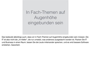In Fach-Themen auf
Augenhöhe
eingebunden sein
Das bedeutet allerdings auch, dass wir in Fach-Themen auf Augenhöhe eingebunden sein müssen. Die
IT ist also nicht die „im Keller“, die nur umsetzt, was anderswo ausgedacht worden ist. Packen Sie IT
und Business in einen Raum, lassen Sie die Leute miteinander sprechen, und es wird bessere Software
entstehen. Garantiert.
 