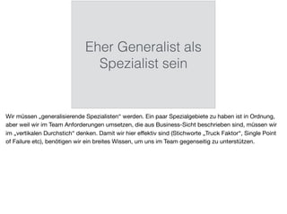 Eher Generalist als
Spezialist sein
Wir müssen „generalisierende Spezialisten“ werden. Ein paar Spezialgebiete zu haben ist in Ordnung,
aber weil wir im Team Anforderungen umsetzen, die aus Business-Sicht beschrieben sind, müssen wir
im „vertikalen Durchstich“ denken. Damit wir hier eﬀektiv sind (Stichworte „Truck Faktor“, Single Point
of Failure etc), benötigen wir ein breites Wissen, um uns im Team gegenseitig zu unterstützen.
 