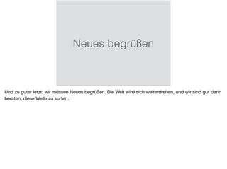 Neues begrüßen
Und zu guter letzt: wir müssen Neues begrüßen. Die Welt wird sich weiterdrehen, und wir sind gut darin
beraten, diese Welle zu surfen.
 