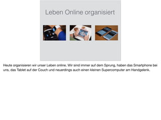 Leben Online organisiert
Heute organisieren wir unser Leben online. Wir sind immer auf dem Sprung, haben das Smartphone bei
uns, das Tablet auf der Couch und neuerdings auch einen kleinen Supercomputer am Handgelenk.
 