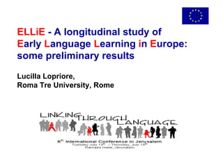 ELLiE  - A longitudinal study of  E arly  L anguage  L earning  i n  E urope: some preliminary results Lucilla Lopriore, Roma Tre University, Rome 