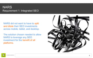 6
NARS
Requirement 1: Integrated SEO
NARS did not want to have to split
and dilute their SEO investments
across mobile, ta...