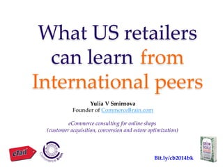 What  US  retailers  
can  learn  	
from  
International  peers	
Yulia  V  Smirnova	
Founder  of  CommerceBrain.com  
	
eCommerce  consulting  for  online  shops	
(customer  acquisition,  conversion  and  estore  optimization)	
  	
Bit.ly/cb2014bk	
 