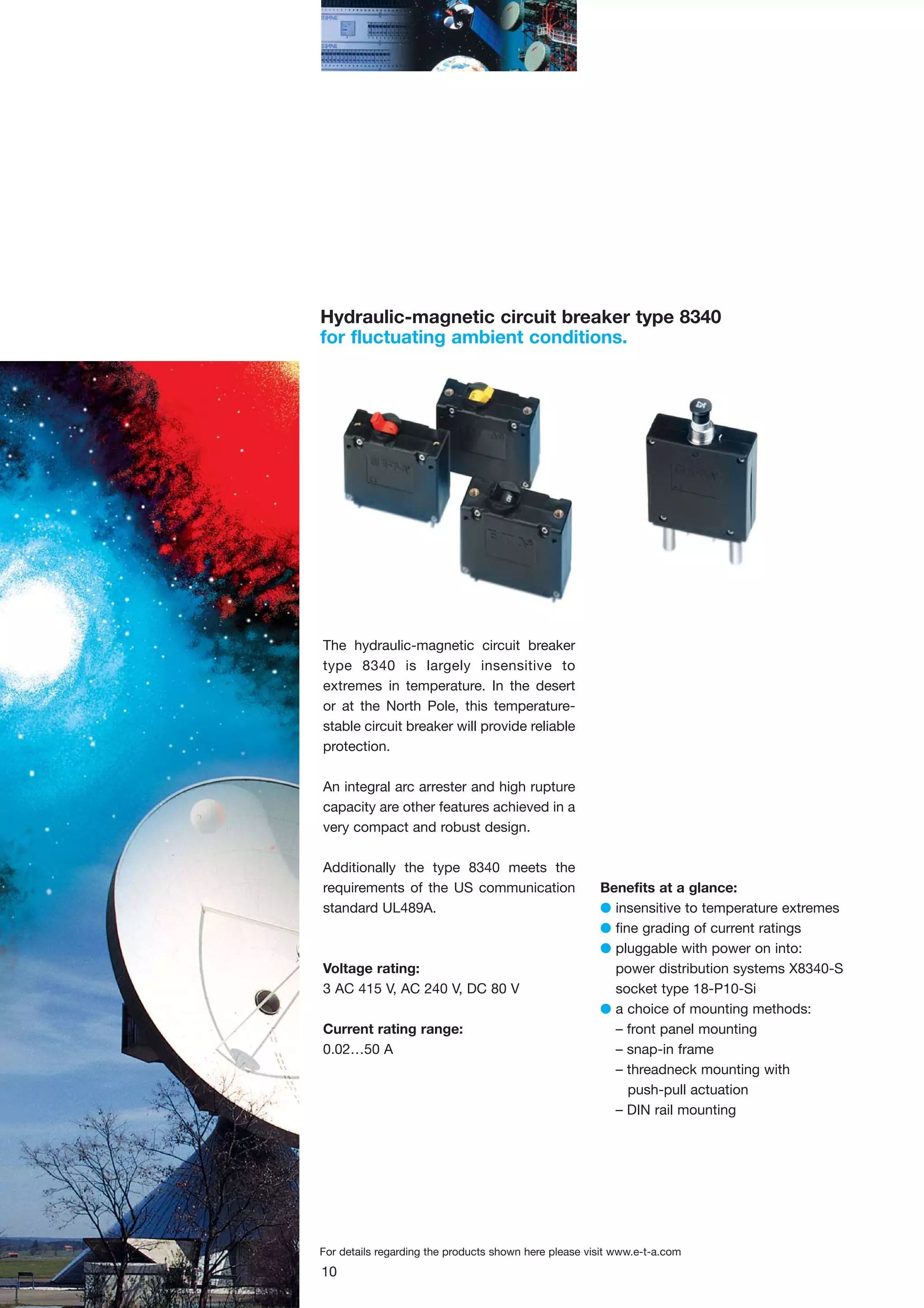 Hydraulic-magnetic circuit breaker type 8340
for fluctuating ambient conditions.

The hydraulic-magnetic circuit breaker
type 8340 is largely insensitive to
extremes in temperature. In the desert
or at the North Pole, this temperaturestable circuit breaker will provide reliable
protection.
An integral arc arrester and high rupture
capacity are other features achieved in a
very compact and robust design.
Additionally the type 8340 meets the
requirements of the US communication
standard UL489A.

Voltage rating:
3 AC 415 V, AC 240 V, DC 80 V
Current rating range:
0.02…50 A

Benefits at a glance:
G insensitive to temperature extremes
G fine grading of current ratings
G pluggable with power on into:
power distribution systems X8340-S
socket type 18-P10-Si
G a choice of mounting methods:
– front panel mounting
– snap-in frame
– threadneck mounting with
push-pull actuation
– DIN rail mounting

For details regarding the products shown here please visit www.e-t-a.com

10

 