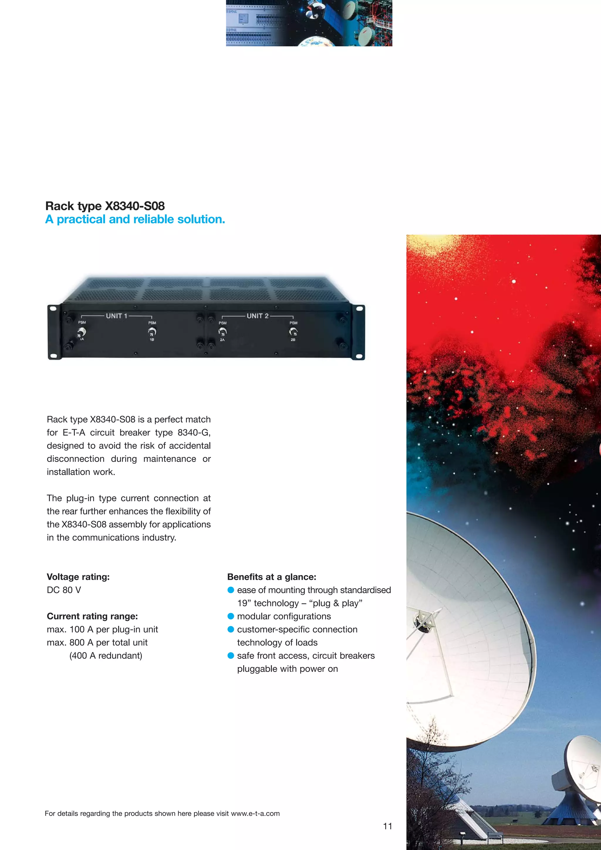 Rack type X8340-S08
A practical and reliable solution.

Rack type X8340-S08 is a perfect match
for E-T-A circuit breaker type 8340-G,
designed to avoid the risk of accidental
disconnection during maintenance or
installation work.
The plug-in type current connection at
the rear further enhances the flexibility of
the X8340-S08 assembly for applications
in the communications industry.

Voltage rating:
DC 80 V
Current rating range:
max. 100 A per plug-in unit
max. 800 A per total unit
(400 A redundant)

Benefits at a glance:
G ease of mounting through standardised
19” technology – “plug & play”
G modular configurations
G customer-specific connection
technology of loads
G safe front access, circuit breakers
pluggable with power on

For details regarding the products shown here please visit www.e-t-a.com

11

 