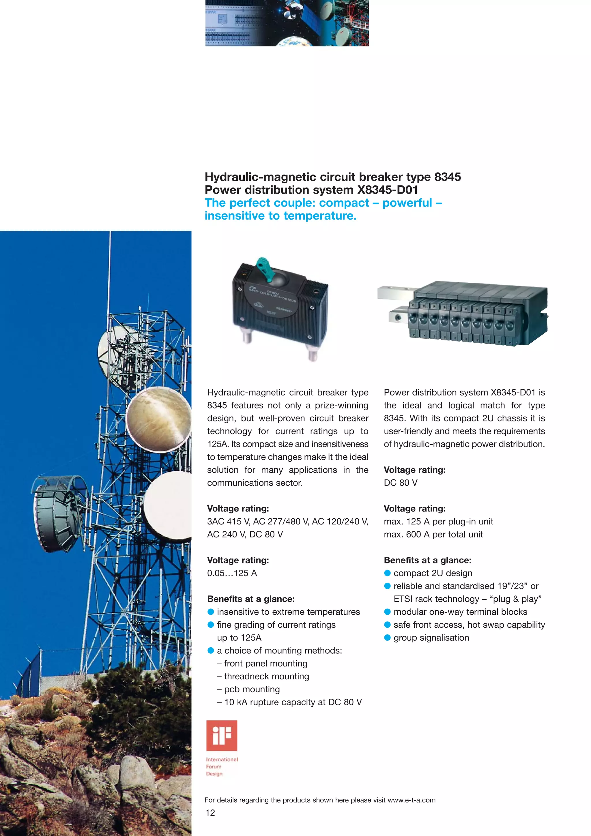 Hydraulic-magnetic circuit breaker type 8345
Power distribution system X8345-D01
The perfect couple: compact – powerful –
insensitive to temperature.

Hydraulic-magnetic circuit breaker type
8345 features not only a prize-winning
design, but well-proven circuit breaker
technology for current ratings up to
125A. Its compact size and insensitiveness
to temperature changes make it the ideal
solution for many applications in the
communications sector.

Power distribution system X8345-D01 is
the ideal and logical match for type
8345. With its compact 2U chassis it is
user-friendly and meets the requirements
of hydraulic-magnetic power distribution.

Voltage rating:
3AC 415 V, AC 277/480 V, AC 120/240 V,
AC 240 V, DC 80 V

Voltage rating:
max. 125 A per plug-in unit
max. 600 A per total unit

Voltage rating:
0.05…125 A

Benefits at a glance:
G compact 2U design
G reliable and standardised 19”/23” or
ETSI rack technology – “plug & play”
G modular one-way terminal blocks
G safe front access, hot swap capability
G group signalisation

Benefits at a glance:
G insensitive to extreme temperatures
G fine grading of current ratings
up to 125A
G a choice of mounting methods:
– front panel mounting
– threadneck mounting
– pcb mounting
– 10 kA rupture capacity at DC 80 V

Voltage rating:
DC 80 V

For details regarding the products shown here please visit www.e-t-a.com

12

 
