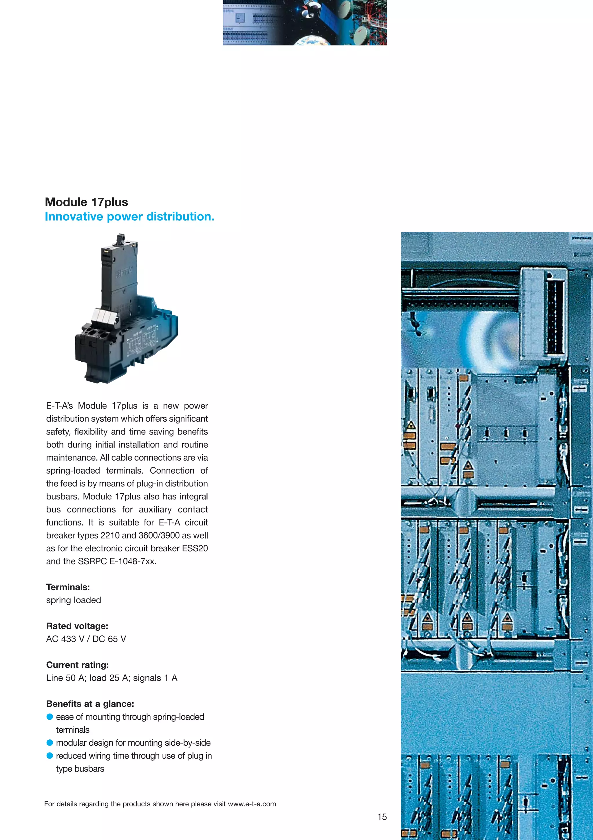 Module 17plus
Innovative power distribution.

E-T-A’s Module 17plus is a new power
distribution system which offers significant
safety, flexibility and time saving benefits
both during initial installation and routine
maintenance. All cable connections are via
spring-loaded terminals. Connection of
the feed is by means of plug-in distribution
busbars. Module 17plus also has integral
bus connections for auxiliary contact
functions. It is suitable for E-T-A circuit
breaker types 2210 and 3600/3900 as well
as for the electronic circuit breaker ESS20
and the SSRPC E-1048-7xx.
Terminals:
spring loaded
Rated voltage:
AC 433 V / DC 65 V
Current rating:
Line 50 A; load 25 A; signals 1 A
Benefits at a glance:
G ease of mounting through spring-loaded
terminals
G modular design for mounting side-by-side
G reduced wiring time through use of plug in
type busbars

For details regarding the products shown here please visit www.e-t-a.com

15

 