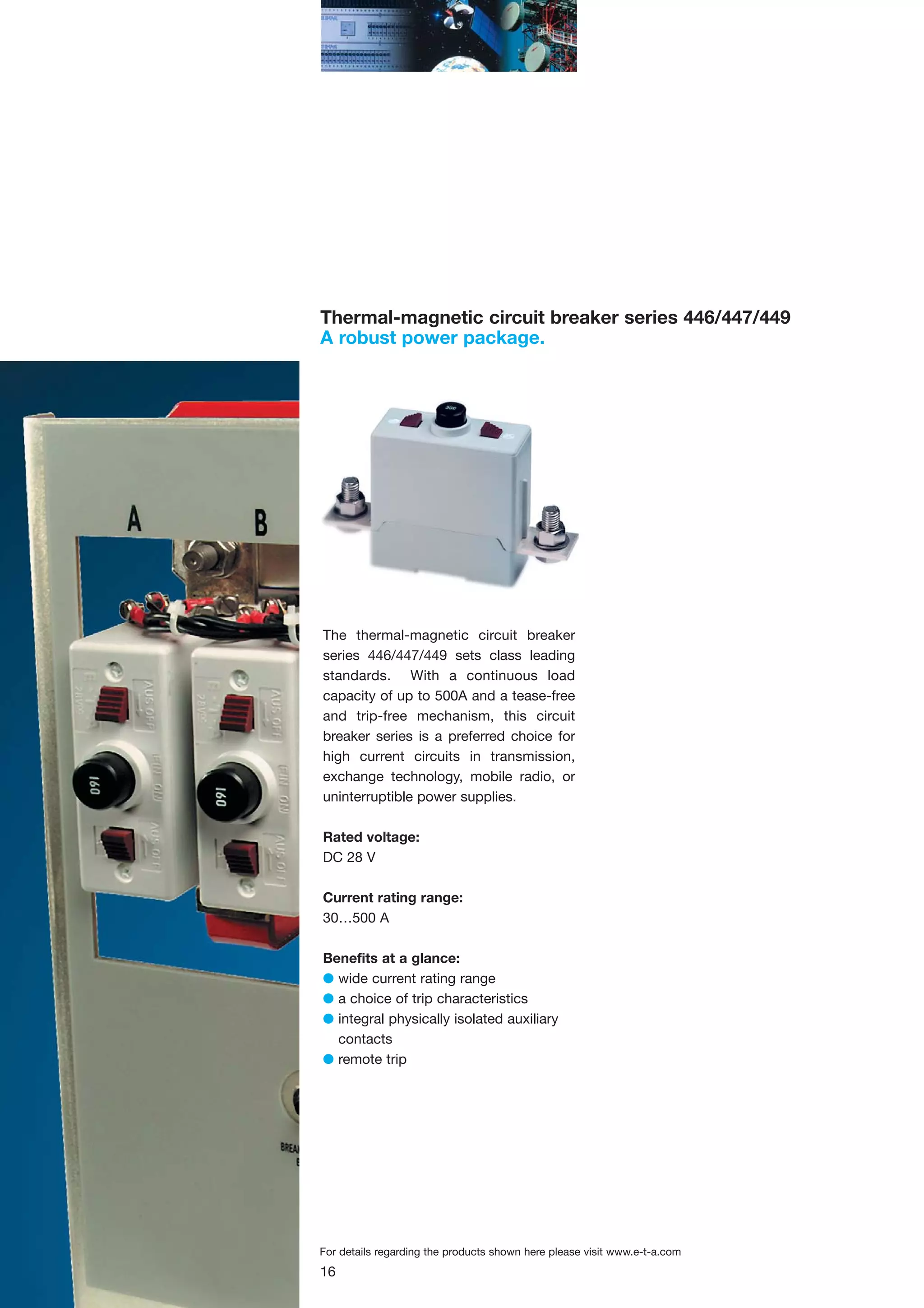 Thermal-magnetic circuit breaker series 446/447/449
A robust power package.

The thermal-magnetic circuit breaker
series 446/447/449 sets class leading
standards. With a continuous load
capacity of up to 500A and a tease-free
and trip-free mechanism, this circuit
breaker series is a preferred choice for
high current circuits in transmission,
exchange technology, mobile radio, or
uninterruptible power supplies.
Rated voltage:
DC 28 V
Current rating range:
30…500 A
Benefits at a glance:
G wide current rating range
G a choice of trip characteristics
G integral physically isolated auxiliary
contacts
G remote trip

For details regarding the products shown here please visit www.e-t-a.com

16

 