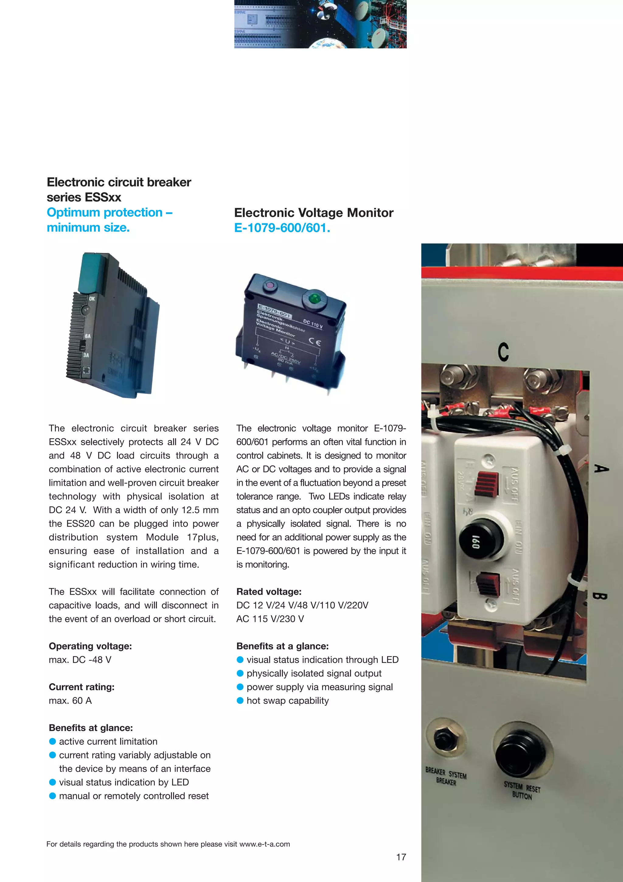 Electronic circuit breaker
series ESSxx
Optimum protection –
minimum size.

Electronic Voltage Monitor
E-1079-600/601.

The electronic circuit breaker series
ESSxx selectively protects all 24 V DC
and 48 V DC load circuits through a
combination of active electronic current
limitation and well-proven circuit breaker
technology with physical isolation at
DC 24 V. With a width of only 12.5 mm
the ESS20 can be plugged into power
distribution system Module 17plus,
ensuring ease of installation and a
significant reduction in wiring time.

The electronic voltage monitor E-1079600/601 performs an often vital function in
control cabinets. It is designed to monitor
AC or DC voltages and to provide a signal
in the event of a fluctuation beyond a preset
tolerance range. Two LEDs indicate relay
status and an opto coupler output provides
a physically isolated signal. There is no
need for an additional power supply as the
E-1079-600/601 is powered by the input it
is monitoring.

The ESSxx will facilitate connection of
capacitive loads, and will disconnect in
the event of an overload or short circuit.

Rated voltage:
DC 12 V/24 V/48 V/110 V/220V
AC 115 V/230 V

Operating voltage:
max. DC -48 V

Benefits at a glance:
G visual status indication through LED
G physically isolated signal output
G power supply via measuring signal
G hot swap capability

Current rating:
max. 60 A
Benefits at glance:
G active current limitation
G current rating variably adjustable on
the device by means of an interface
G visual status indication by LED
G manual or remotely controlled reset

For details regarding the products shown here please visit www.e-t-a.com

17

 